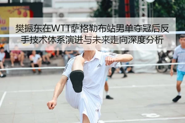 樊振东在WTT萨格勒布站男单夺冠后反手技术体系演进与未来走向深度分析