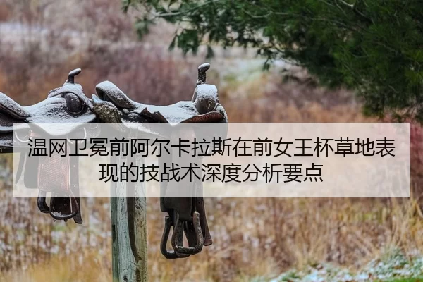 温网卫冕前阿尔卡拉斯在前女王杯草地表现的技战术深度分析要点