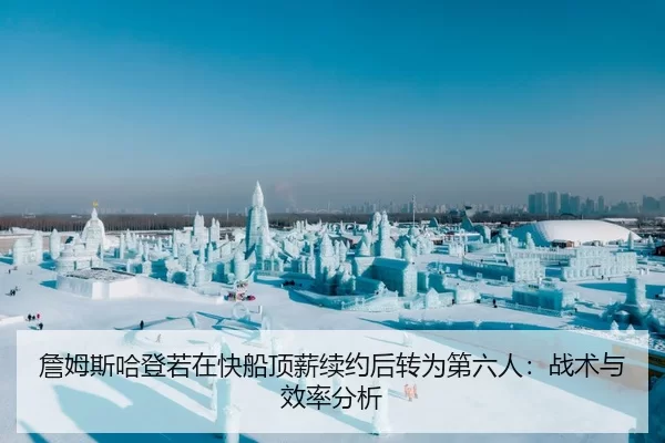 詹姆斯哈登若在快船顶薪续约后转为第六人：战术与效率分析